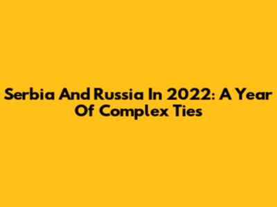 Serbia And Russia In 2022: A Year Of Complex Ties