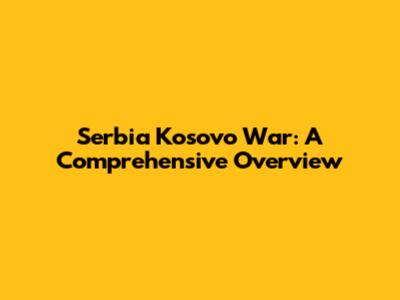 Serbia Kosovo War: A Comprehensive Overview