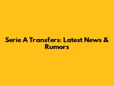 Serie A Transfers: Latest News & Rumors