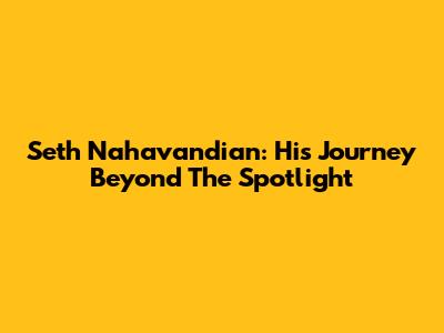 Seth Nahavandian: His Journey Beyond The Spotlight