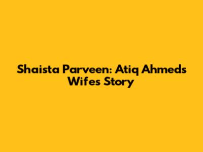 Shaista Parveen: Atiq Ahmed's Wife's Story