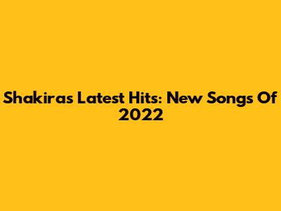 Shakira's Latest Hits: New Songs Of 2022