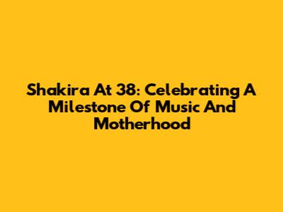 Shakira At 38: Celebrating A Milestone Of Music And Motherhood
