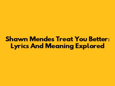 Shawn Mendes Treat You Better: Lyrics And Meaning Explored