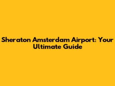 Sheraton Amsterdam Airport: Your Ultimate Guide