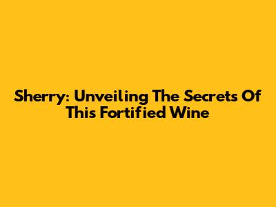 Sherry: Unveiling The Secrets Of This Fortified Wine