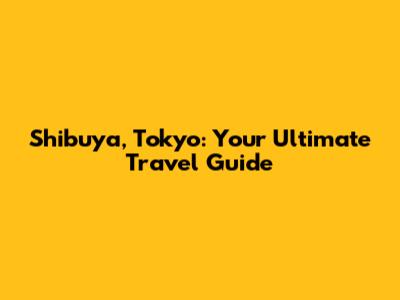 Shibuya, Tokyo: Your Ultimate Travel Guide
