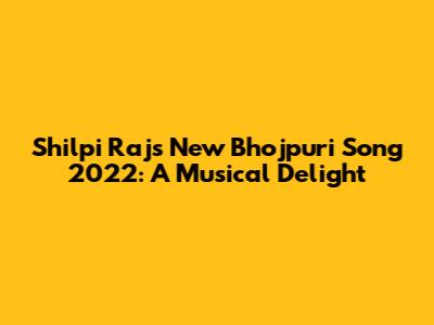 Shilpi Raj's New Bhojpuri Song 2022: A Musical Delight