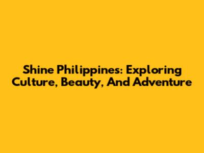 Shine Philippines: Exploring Culture, Beauty, And Adventure