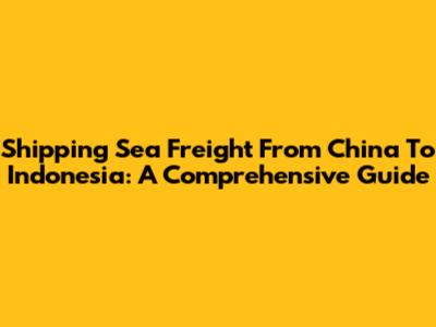 Shipping Sea Freight From China To Indonesia: A Comprehensive Guide