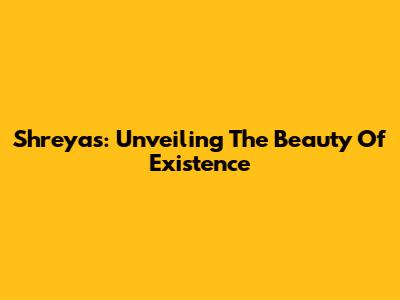 Shreyas: Unveiling The Beauty Of Existence