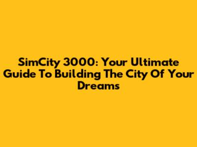 SimCity 3000: Your Ultimate Guide To Building The City Of Your Dreams