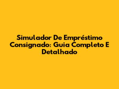 Simulador De Empréstimo Consignado: Guia Completo E Detalhado