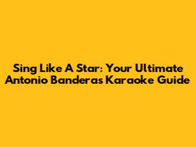 Sing Like A Star: Your Ultimate Antonio Banderas Karaoke Guide