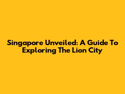 Singapore Unveiled: A Guide To Exploring The Lion City