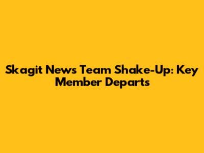 Skagit News Team Shake-Up: Key Member Departs