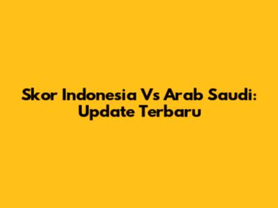 Skor Indonesia Vs Arab Saudi: Update Terbaru