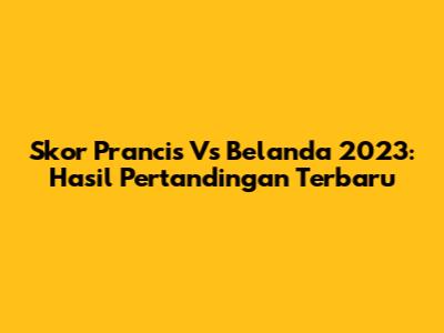 Skor Prancis Vs Belanda 2023: Hasil Pertandingan Terbaru