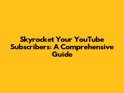 Skyrocket Your YouTube Subscribers: A Comprehensive Guide