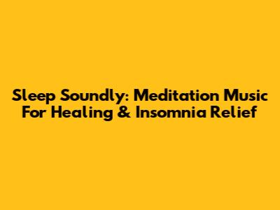 Sleep Soundly: Meditation Music For Healing & Insomnia Relief