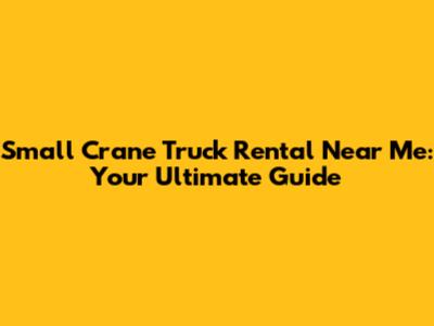 Small Crane Truck Rental Near Me: Your Ultimate Guide