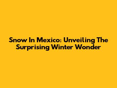 Snow In Mexico: Unveiling The Surprising Winter Wonder