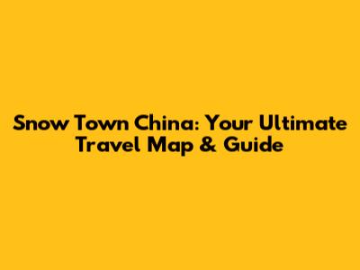 Snow Town China: Your Ultimate Travel Map & Guide