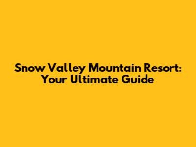 Snow Valley Mountain Resort: Your Ultimate Guide