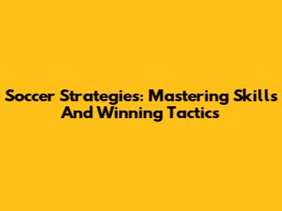 Soccer Strategies: Mastering Skills And Winning Tactics