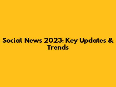 Social News 2023: Key Updates & Trends