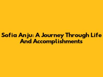 Sofia Anju: A Journey Through Life And Accomplishments