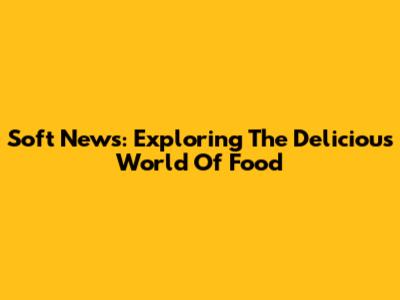 Soft News: Exploring The Delicious World Of Food