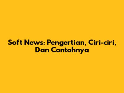 Soft News: Pengertian, Ciri-ciri, Dan Contohnya