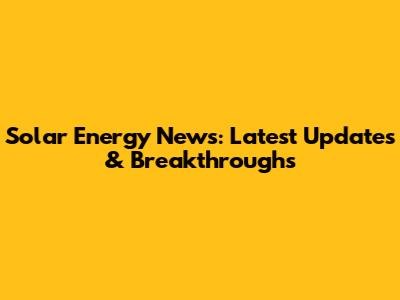 Solar Energy News: Latest Updates & Breakthroughs