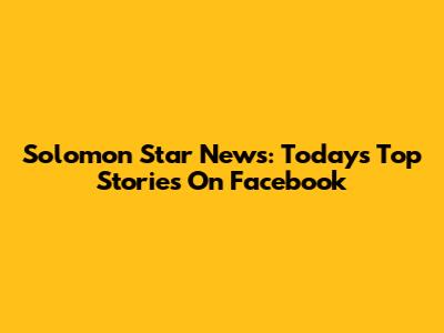 Solomon Star News: Today's Top Stories On Facebook