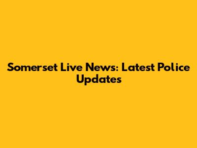 Somerset Live News: Latest Police Updates