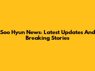 Soo Hyun News: Latest Updates And Breaking Stories