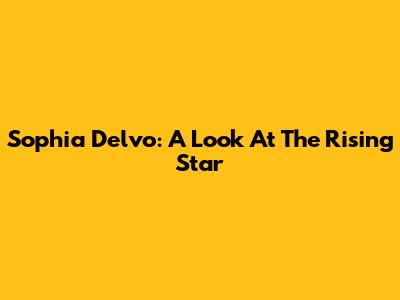 Sophia Delvo: A Look At The Rising Star