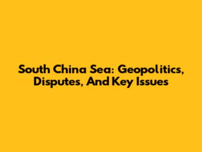 South China Sea: Geopolitics, Disputes, And Key Issues