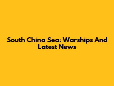 South China Sea: Warships And Latest News