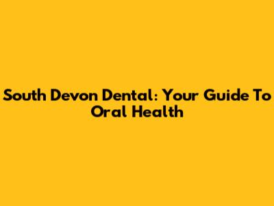 South Devon Dental: Your Guide To Oral Health