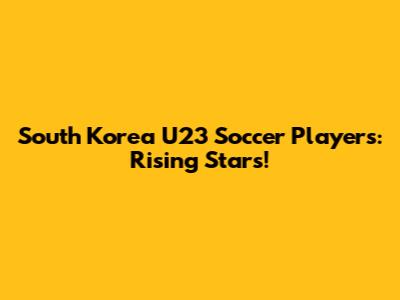 South Korea U23 Soccer Players: Rising Stars!