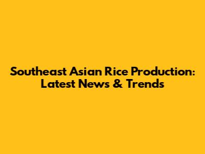 Southeast Asian Rice Production: Latest News & Trends
