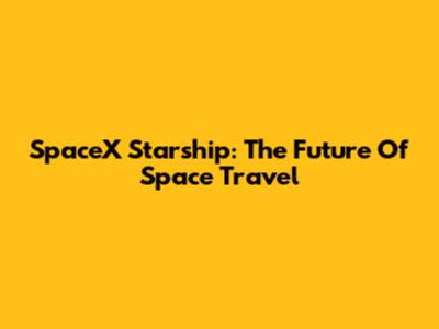 SpaceX Starship: The Future Of Space Travel