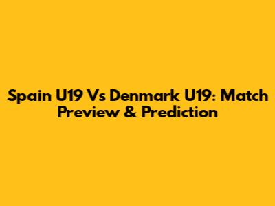 Spain U19 Vs Denmark U19: Match Preview & Prediction