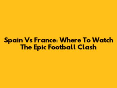 Spain Vs France: Where To Watch The Epic Football Clash
