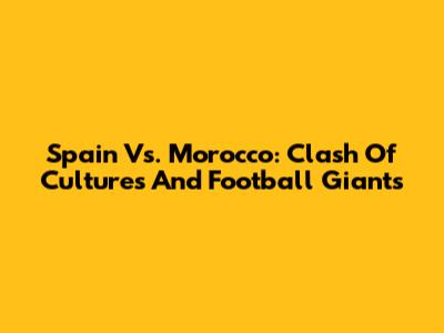 Spain Vs. Morocco: Clash Of Cultures And Football Giants