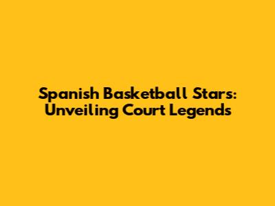 Spanish Basketball Stars: Unveiling Court Legends