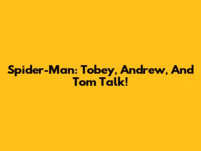 Spider-Man: Tobey, Andrew, And Tom Talk!