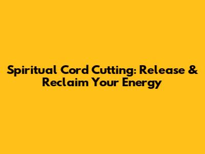 Spiritual Cord Cutting: Release & Reclaim Your Energy